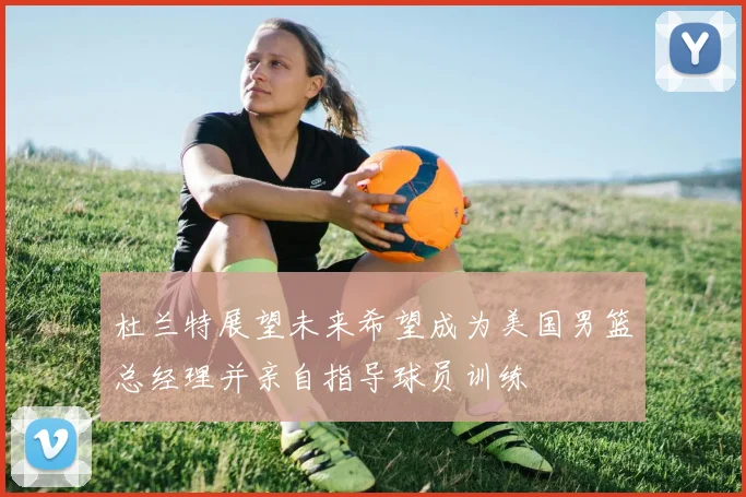 杜兰特展望未来希望成为美国男篮总经理并亲自指导球员训练