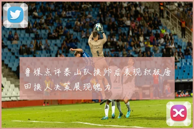 鲁媒点评泰山队换帅后表现积极唐田换人决策展现魄力