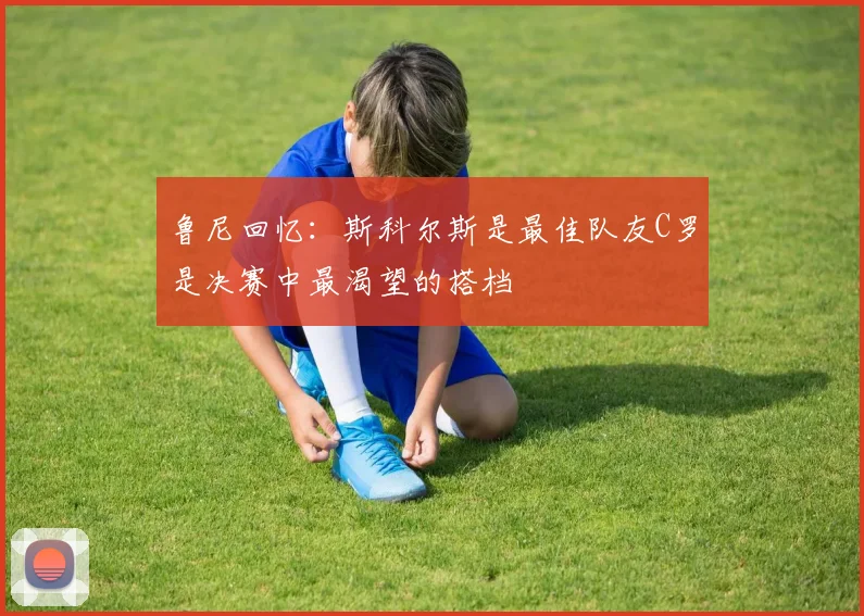 鲁尼回忆：斯科尔斯是最佳队友C罗是决赛中最渴望的搭档