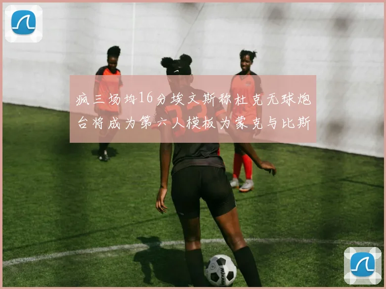 疯三场均16分埃文斯称杜克无球炮台将成为第六人模板为蒙克与比斯利