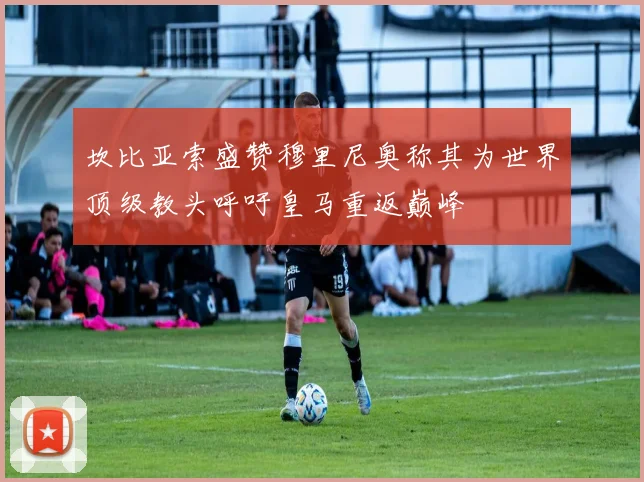坎比亚索盛赞穆里尼奥称其为世界顶级教头呼吁皇马重返巅峰