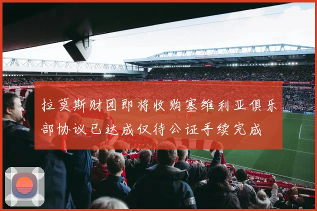 拉莫斯财团即将收购塞维利亚俱乐部协议已达成仅待公证手续完成
