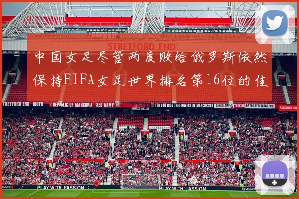 中国女足尽管两度败给俄罗斯依然保持FIFA女足世界排名第16位的佳绩