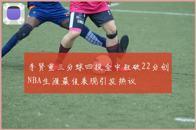 李贤重三分球四投全中狂砍22分创NBA生涯最佳表现引发热议