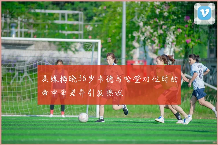美媒揭晓36岁韦德与哈登对位时的命中率差异引发热议