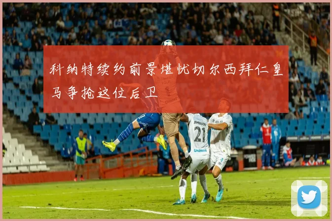 科纳特续约前景堪忧切尔西拜仁皇马争抢这位后卫