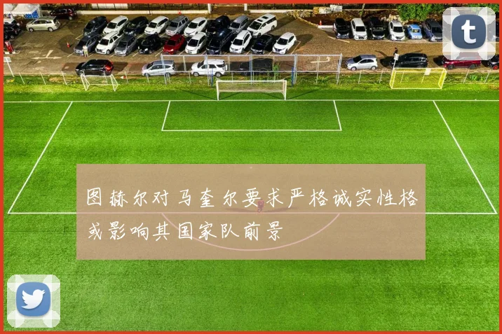 图赫尔对马奎尔要求严格诚实性格或影响其国家队前景
