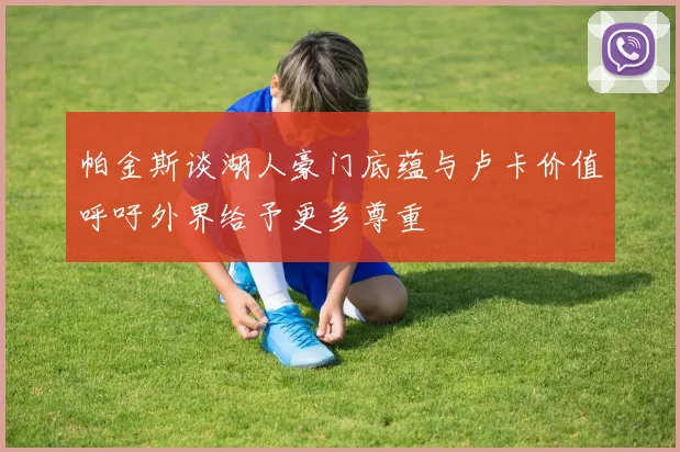 帕金斯谈湖人豪门底蕴与卢卡价值呼吁外界给予更多尊重