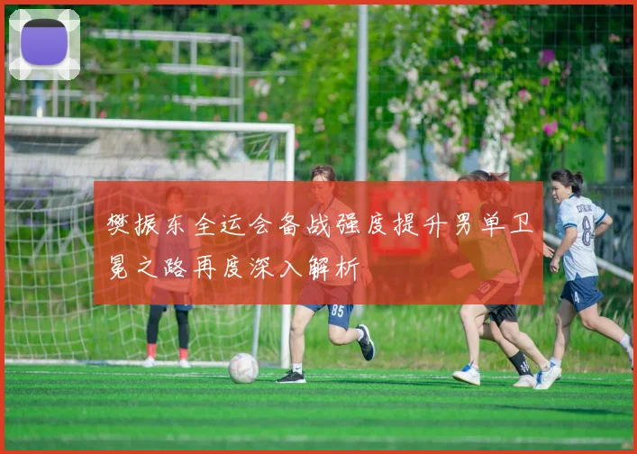樊振东全运会备战强度提升男单卫冕之路再度深入解析