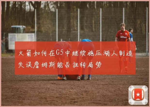 火箭如何在G5中继续施压湖人制造失误詹姆斯能否扭转局势