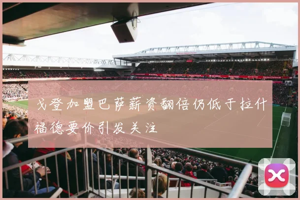 戈登加盟巴萨薪资翻倍仍低于拉什福德要价引发关注