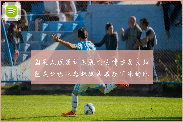 国足大连集训朱辰杰伤情恢复良好重返合练状态积极备战接下来的比赛
