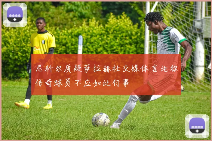 尼科尔质疑萨拉赫社交媒体言论称传奇球员不应如此行事