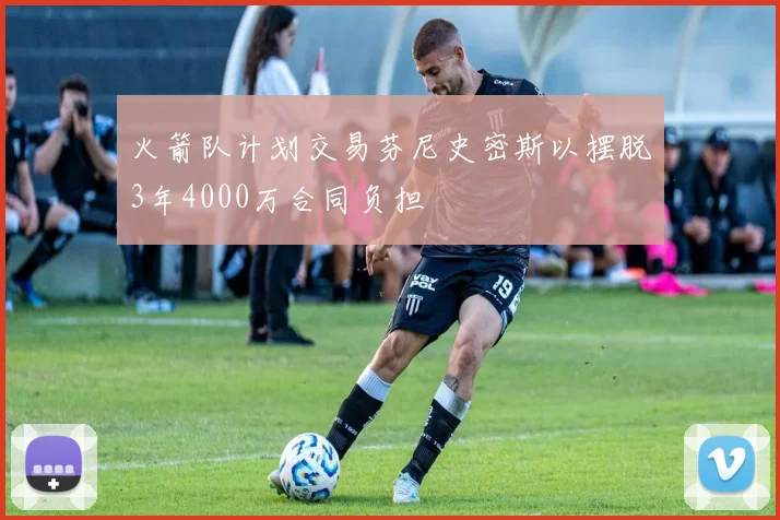 火箭队计划交易芬尼史密斯以摆脱3年4000万合同负担