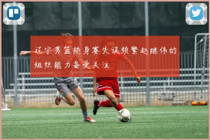 辽宁男篮热身赛失误频繁赵继伟的组织能力备受关注