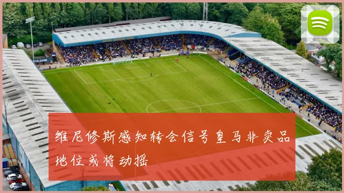 维尼修斯感知转会信号皇马非卖品地位或将动摇