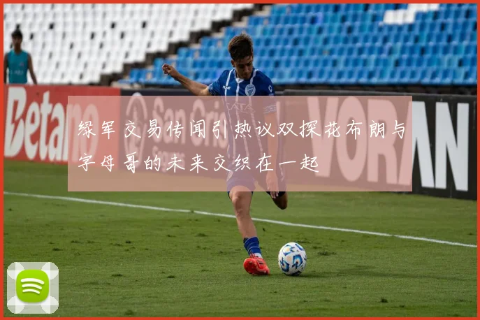 绿军交易传闻引热议双探花布朗与字母哥的未来交织在一起