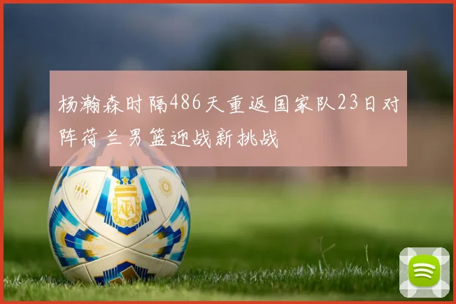 杨瀚森时隔486天重返国家队23日对阵荷兰男篮迎战新挑战