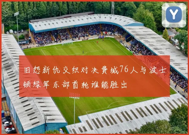 旧怨新仇交织对决费城76人与波士顿绿军东部首轮谁能胜出