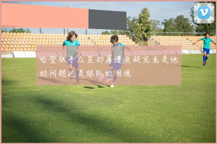 哈登联手众星却屡遭质疑究竟是他的问题还是球队的困境