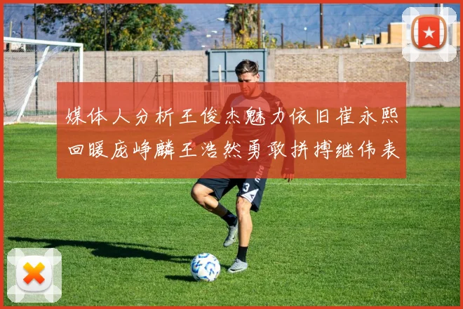 媒体人分析王俊杰魅力依旧崔永熙回暖庞峥麟王浩然勇敢拼搏继伟表现稳定