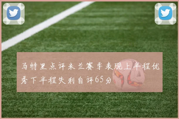 马特里点评米兰赛季表现上半程优秀下半程失利自评65分