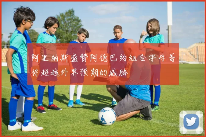 阿里纳斯盛赞阿德巴约组合字母哥将超越外界预期的威胁