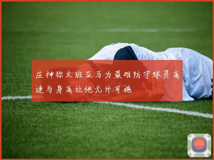 庄神称文班亚马为最难防守球员高速与身高让他无计可施