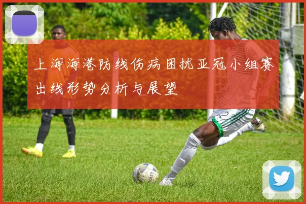 上海海港防线伤病困扰亚冠小组赛出线形势分析与展望